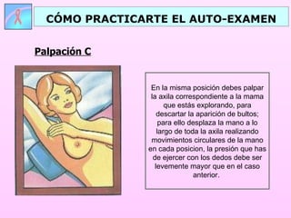CÓMO PRACTICARTE EL AUTO-EXAMEN


Palpación C


                En la misma posición debes palpar
                la axila correspondiente a la mama
                      que estás explorando, para
                   descartar la aparición de bultos;
                    para ello desplaza la mano a lo
                   largo de toda la axila realizando
                movimientos circulares de la mano
               en cada posicion, la presión que has
                 de ejercer con los dedos debe ser
                  levemente mayor que en el caso
                                anterior.
 
