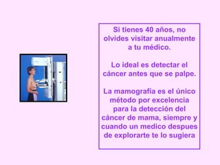 Si tienes 40 años, no
olvides visitar anualmente
        a tu médico.

  Lo ideal es detectar el
cáncer antes que se palpe.

 La mamografía es el único
  método por excelencia
    para la detección del
cáncer de mama, siempre y
cuando un medico despues
 de explorarte te lo sugiera
 