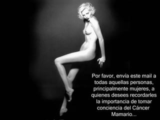 Por favor, envía este mail a
 todas aquellas personas,
 principalmente mujeres, a
quienes desees recordarles
  la importancia de tomar
   conciencia del Cáncer
         Mamario...
 
