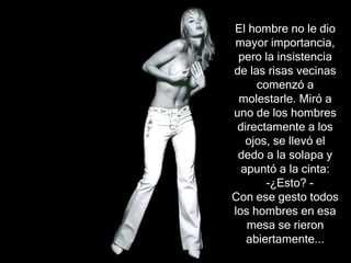 El hombre no le dio
mayor importancia,
 pero la insistencia
de las risas vecinas
     comenzó a
 molestarle. Miró a
uno de los hombres
 directamente a los
   ojos, se llevó el
 dedo a la solapa y
  apuntó a la cinta:
       -¿Esto? -
Con ese gesto todos
los hombres en esa
   mesa se rieron
   abiertamente...
 