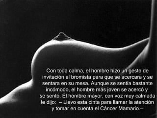 Con toda calma, el hombre hizo un gesto de
  invitación al bromista para que se acercara y se
  sentara en su mesa. Aunque se sentía bastante
    incómodo, el hombre más joven se acercó y
se sentó. El hombre mayor, con voz muy calmada
 le dijo: — Llevo esta cinta para llamar la atención
       y tomar en cuenta el Cáncer Mamario.—
 