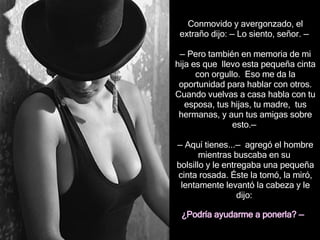 Conmovido y avergonzado, el extraño dijo:  —  Lo siento, señor.  —   — Pero t ambién en memoria de mi hija  es que  llevo esta   pequeña cinta con orgullo.  Eso me da la oportunidad para hablar con otros. Cuando vuelvas a casa habla con tu esposa, tus hijas, tu madre,  tus hermanas,  y aun  tus amigas  sobre esto . —   —  Aquí tienes... —  agregó  el hombre  mientras  busc aba  en su  bolsillo y le entreg aba  una pequeña cinta rosada. Éste la tomó, la miró, lentamente levantó la cabeza y le dijo:  ¿Podría ayudarme a  p onerla?  —   