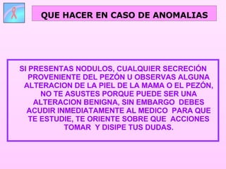 SI PRESENTAS NODULOS, CUALQUIER SECRECIÓN PROVENIENTE DEL PEZÓN U OBSERVAS ALGUNA ALTERACION DE LA PIEL DE LA MAMA O EL PEZÓN, NO TE ASUSTES PORQUE PUEDE SER UNA ALTERACION BENIGNA, SIN EMBARGO  DEBES ACUDIR INMEDIATAMENTE AL MEDICO  PARA QUE TE ESTUDIE, TE ORIENTE SOBRE QUE  ACCIONES TOMAR  Y DISIPE TUS DUDAS. QUE HACER EN CASO DE ANOMALIAS 