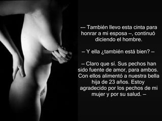 —  También llevo esta cinta para honrar a mi esposa  — , continuó  diciendo el hombre.   —  Y ella ¿también está bien?  —   —  Claro que sí. Sus pechos han sido fuente de amor, para ambos.  Con ellos alimentó a nuestra bella hija de 23 años. Estoy  agradecido por los pechos de mi mujer y por su salud . — 