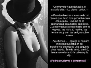 Conmovido y avergonzado, el extraño dijo:  —  Lo siento, señor.  —   — Pero  también en memoria de mi hija  es que  llevo esta   pequeña cinta con orgullo.  Eso me da la oportunidad para hablar con otros. Cuando vuelvas a casa habla con tu esposa, tus hijas, tu madre,  tus hermanas,  y aun  tus amigas  sobre esto . —   —  Aquí tienes... —  agregó  el hombre  mientras  busc aba  en su  bolsillo y le entreg aba  una pequeña cinta rosada. Éste la tomó, la miró, lentamente levantó la cabeza y le dijo:  ¿Podría ayudarme a  p onermela?  —   