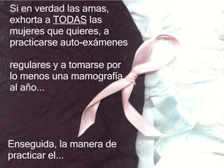Si en verdad las amas, exhorta  a  TODAS   las mujeres que quieres ,  a practicarse auto - exámenes  regulares y a tomarse  por lo menos  una mamografía al año .. . Enseguida, la manera de practicar el... 