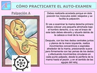 Palpación A CÓMO PRACTICARTE EL AUTO-EXAMEN Debes realizarla acostada porque en ésta posición los músculos están relajados y se facilita la palpación. Si vas a examinar la mama derecha primero debes colocar una pequeña almohada bajo el hombro derecho, a su vez el brazo de este lado debes elevarlo y situarlo detrás de la cabeza a nivel de la nuca. Después, con los tres dedos centrales juntos y planos de la mano izquierda, realiza movimientos concentricos o espirales alrededor de la mama, presionando suave pero firmemente con las yemas de los dedos y efectuando movimientos circulares en cada punto palpado, desde la periferia de la mama hasta el pezón, y en el sentido de las agujas del reloj. 
