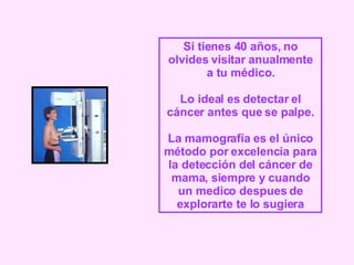 Si tienes 40 años, no olvides visitar anualmente a tu médico. Lo ideal es detectar el cáncer antes que se palpe. La mamografía es el único método por excelencia para la detección del cáncer de mama, siempre y cuando un medico despues de explorarte te lo sugiera 
