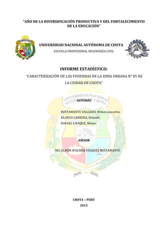 "AÑO DE LA DIVERSIFICACIÓN PRODUCTIVA Y DEL FORTALECIMIENTO
DE LA EDUCACIÓN"
UNIVERSIDAD NACIONAL AUTÓNOMA DE CHOTA
ESCUELA PROFESIONAL INGENIERÍA CIVIL
INFORME ESTADÍSTICO:
“CARACTERIZACIÓN DE LAS VIVIENDAS DE LA ZONA URBANA N° 05 DE
LA CIUDAD DE CHOTA”
AUTORES
BUSTAMANTE DELGADO, Wilson Jancarlos
BLANCO CABRERA, Orlando
RAFAEL LIVAQUE, Néstor
ASESOR
MG. ELMER WALMER VÁSQUEZ BUSTAMANTE
CHOTA – PERÚ
2015
 