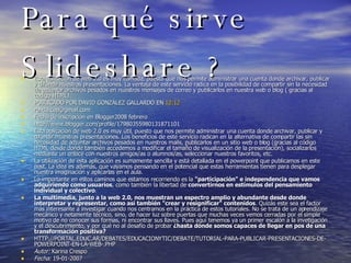 Para qué sirve Slideshare ? Esta aplicación de web 2.0 es muy cómoda, puesto que nos permite administrar una cuenta donde archivar, publicar y difundir nuestras presentaciones. La ventaja de este servicio radica en la posibilidad de compartir sin la necesidad de adjuntar archivos pesados en nuestros mensajes de correo y publicarlos en nuestra web o blog ( gracias al codigo HTML). PUBLICADO POR DAVID GONZÁLEZ GALLARDO EN  12:12   [email_address] Fecha de inscripción en Blogger2008 febrero http://www.blogger.com/profile/17980355980131871101 Esta aplicación de web 2.0 es muy útil, puesto que nos permite administrar una cuenta donde archivar, publicar y difundir muestras presentaciones. Los beneficios de este servicio radican en la alternativa de compartir las sin necesidad de adjuntar archivos pesados en nuestros mails, publicarlos en un sitio web o blog (gracias al código HTML desde donde también accedemos a modificar el tamaño de visualización de la presentación), socializarlos mediante un enlace con nuestros amigos/as o alumnos/as, seleccionar nuestros favoritos, etc. La utilización de esta aplicación es sumamente sencilla y está detallada en el powerpoint que publicamos en este post. La idea es además, que vayamos pensando en el potencial que estas herramientas tienen para desplegar nuestra imaginación y aplicarlas en el aula. Lo importante en estos caminos que estamos recorriendo es la  "participación" e independencia que vamos adquiriendo como usuarios , como también la libertad de  convertirnos en estímulos del pensamiento individual y colectivo .  La multimedia, junto a la web 2.0, nos muestran un espectro amplio y abundante desde donde interpretar y representar, como así también "crear y resignificar" contenidos . Quizás este sea el factor más interesante a investigar cuando nos centramos en la práctica de estos tutoriales. No se trata de un aprendizaje mecánico y netamente técnico, sino, de hacer luz sobre puertas que muchas veces vemos cerradas por el simple motivo de no conocer sus formas, ni encontrar sus llaves. Pues aquí tenemos ya un primer escalón a la invetigación y el descubrimiento, y por qué no al desafío de probar  ¿hasta dónde somos capaces de llegar en pos de una transformación positiva? HTTP://PORTAL.EDUC.AR/DEBATES/EDUCACIONYTIC/DEBATE/TUTORIAL-PARA-PUBLICAR-PRESENTACIONES-DE-POWERPOINT-EN-LA-WEB-.PHP Autor:  Karina Crespo  Fecha:  19-01-2007  