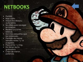 NETBOOKS
 Portátil.
 Bajo costo.
 Mayor movilidad y
  autonomía.
 Se utiliza para navegar
  en Internet.
 Realiza funciones
  básicas.
 Son mas pequeñas que
  las notebooks.
 Pantalla de menor
  tamaño entre 7 y 14
  pulgadas.
 Pesa entre 1 y 2 kg.
 No tienen lecto-
  grabadora.
 Chips de menor
  potencia.
 