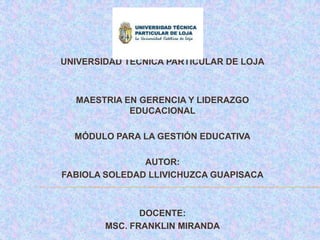 UNIVERSIDAD TÉCNICA PARTICULAR DE LOJA



  MAESTRIA EN GERENCIA Y LIDERAZGO
            EDUCACIONAL

  MÓDULO PARA LA GESTIÓN EDUCATIVA

               AUTOR:
FABIOLA SOLEDAD LLIVICHUZCA GUAPISACA



               DOCENTE:
        MSC. FRANKLIN MIRANDA
 