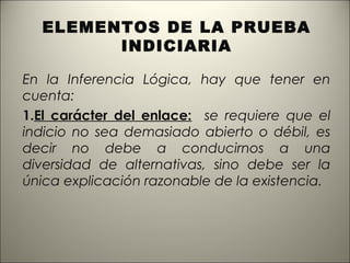 ELEMENTOS DE LA PRUEBA
INDICIARIA
En la Inferencia Lógica, hay que tener en
cuenta:
1.El carácter del enlace: se requiere que el
indicio no sea demasiado abierto o débil, es
decir no debe a conducirnos a una
diversidad de alternativas, sino debe ser la
única explicación razonable de la existencia.

 
