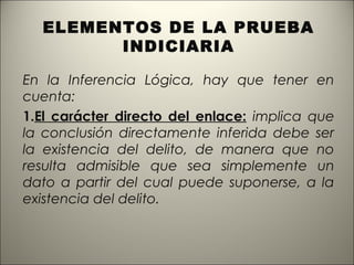 ELEMENTOS DE LA PRUEBA
INDICIARIA
En la Inferencia Lógica, hay que tener en
cuenta:
1.El carácter directo del enlace: implica que
la conclusión directamente inferida debe ser
la existencia del delito, de manera que no
resulta admisible que sea simplemente un
dato a partir del cual puede suponerse, a la
existencia del delito.

 