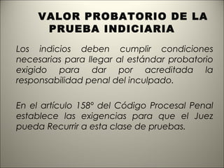 VALOR PROBATORIO DE LA
PRUEBA INDICIARIA
Los indicios deben cumplir condiciones
necesarias para llegar al estándar probatorio
exigido para dar por acreditada la
responsabilidad penal del inculpado.
En el artículo 158º del Código Procesal Penal
establece las exigencias para que el Juez
pueda Recurrir a esta clase de pruebas.

 
