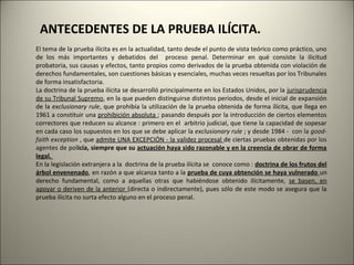 ANTECEDENTES DE LA PRUEBA ILÍCITA.
El tema de la prueba ilícita es en la actualidad, tanto desde el punto de vista teórico como práctico, uno
de los más importantes y debatidos del proceso penal. Determinar en qué consiste la ilicitud
probatoria, sus causas y efectos, tanto propios como derivados de la prueba obtenida con violación de
derechos fundamentales, son cuestiones básicas y esenciales, muchas veces resueltas por los Tribunales
de forma insatisfactoria.
La doctrina de la prueba ilícita se desarrolló principalmente en los Estados Unidos, por la jurisprudencia
de su Tribunal Supremo, en la que pueden distinguirse distintos períodos, desde el inicial de expansión
de la exclusionary rule, que prohibía la utilización de la prueba obtenida de forma ilícita, que llega en
1961 a constituir una prohibición absoluta ; pasando después por la introducción de ciertos elementos
correctores que reducen su alcance : primero en el arbitrio judicial, que tiene la capacidad de sopesar
en cada caso los supuestos en los que se debe aplicar la exclusionary rule ; y desde 1984 - con la goodfaith exception , que admite UNA EXCEPCIÓN - la validez procesal de ciertas pruebas obtenidas por los
agentes de policía, siempre que su actuación haya sido razonable y en la creencia de obrar de forma
actuaci
legal.
En la legislación extranjera a la doctrina de la prueba ilícita se conoce como : doctrina de los frutos del
árbol envenenado, en razón a que alcanza tanto a la prueba de cuya obtención se haya vulnerado un
derecho fundamental, como a aquellas otras que habiéndose obtenido ilícitamente, se basen, en
apoyar o deriven de la anterior (directa o indirectamente), pues sólo de este modo se asegura que la
prueba ilícita no surta efecto alguno en el proceso penal.

 