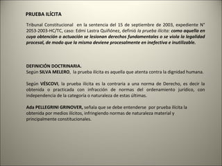 PRUEBA ILÍCITA
Tribunal Constitucional en la sentencia del 15 de septiembre de 2003, expediente N°
2053-2003-HC/TC, caso: Edmi Lastra Quiñónez, definió la prueba ilícita: como aquella en
cuya obtención o actuación se lesionan derechos fundamentales o se viola la legalidad
procesal, de modo que la misma deviene procesalmente en inefectiva e inutilizable.

DEFINICIÓN DOCTRINARIA.
Según SILVA MELERO, la prueba ilícita es aquella que atenta contra la dignidad humana.
Según VÉSCOVI, la prueba ilícita es la contraria a una norma de Derecho, es decir la
obtenida o practicada con infracción de normas del ordenamiento jurídico, con
independencia de la categoría o naturaleza de estas últimas.
Ada PELLEGRINI GRINOVER, señala que se debe entenderse por prueba ilícita la
obtenida por medios ilícitos, infringiendo normas de naturaleza material y
principalmente constitucionales.

 