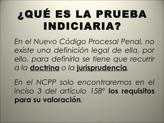 ¿QUÉ ES LA PRUEBA
INDICIARIA?
En el Nuevo Código Procesal Penal, no
existe una definición legal de ella, por
ello, para definirla se tiene que recurrir
a la doctrina o la jurisprudencia.
En el NCPP solo encontraremos en el
inciso 3 del artículo 158º los requisitos
para su valoración.

 