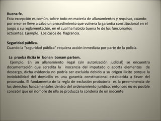 Buena fe.
Esta excepción es común, sobre todo en materia de allanamientos y requisas, cuando
por error se lleve a cabo un procedimiento que vulnera la garantía constitucional en el
juego o su reglamentación, en el cual ha habido buena fe de los funcionarios
actuantes. Ejemplo. Los casos de flagrancia.
Seguridad pública.
Cuando la “seguridad pública” requiera acción inmediata por parte de la policía.
La prueba ilícita in bonan bonam partem.
Ejemplo. En un allanamiento ilegal (sin autorización judicial) se encuentra
documentación que acredita la inocencia del imputado o aporta elementos de
descargo, dicha evidencia no podría ser excluida debido a su origen ilícito porque la
inviolabilidad del domicilio es una garantía constitucional establecida a favor del
procesado. El fundamento de la regla de exclusión probatoria es la preeminencia de
los derechos fundamentales dentro del ordenamiento jurídico, entonces no es posible
concebir que en nombre de ella se produzca la condena de un inocente.

 