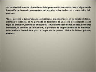 •La prueba ilícitamente obtenida no debe generar efecto o consecuencia alguna en la
formación de la convicción o certeza del juzgador sobre los hechos o enunciados del
proceso.
•En el derecho y jurisprudencia comparadas, especialmente en la estadounidense,
alemana y española, se ha perfilado el desarrollo de una serie de excepciones a la
regla de exclusión, siendo las principales, la fuente independiente, el descubrimiento
inevitable, la doctrina de la buena fe, el principio de proporcionalidad, la infracción
constitucional beneficiosa para el imputado o prueba ilícita in bonam partem,
etcétera.

 