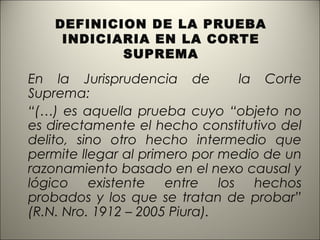 DEFINICION DE LA PRUEBA
INDICIARIA EN LA CORTE
SUPREMA

En la Jurisprudencia de
la Corte
Suprema:
“(…) es aquella prueba cuyo “objeto no
es directamente el hecho constitutivo del
delito, sino otro hecho intermedio que
permite llegar al primero por medio de un
razonamiento basado en el nexo causal y
lógico existente entre los hechos
probados y los que se tratan de probar”
(R.N. Nro. 1912 – 2005 Piura).

 
