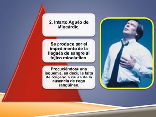 2. Infarto Agudo de 
Miocárdio. 
Se produce por el 
impedimento de la 
llegada de sangre al 
tejido miocárdico. 
Produciéndose una 
isquemia, es decir, la falta 
de oxígeno a causa de la 
ausencia de riego 
sanguíneo. 
 