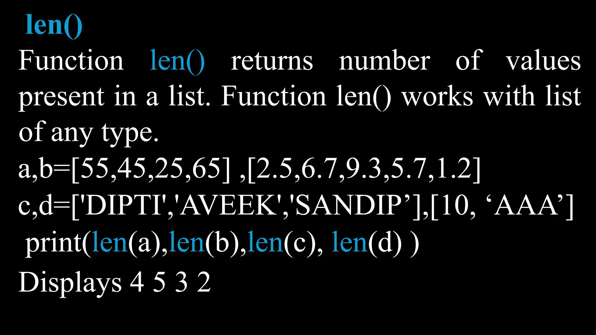 len()
Function len() returns number of values
present in a list. Function len() works with list
of any type.
a,b=[55,45,25,65] ,[2.5,6.7,9.3,5.7,1.2]
c,d=['DIPTI','AVEEK','SANDIP’],[10, ‘AAA’]
print(len(a),len(b),len(c), len(d) )
Displays 4 5 3 2
 