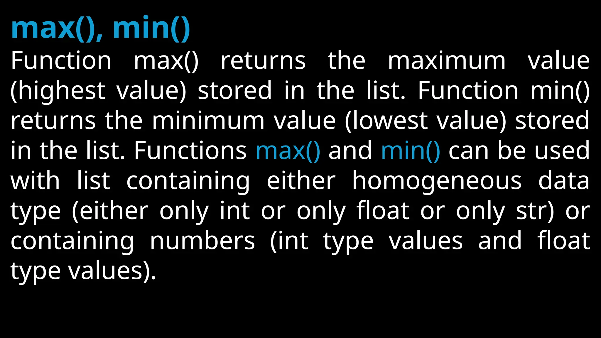 max(), min()
Function max() returns the maximum value
(highest value) stored in the list. Function min()
returns the minimum value (lowest value) stored
in the list. Functions max() and min() can be used
with list containing either homogeneous data
type (either only int or only float or only str) or
containing numbers (int type values and float
type values).
 