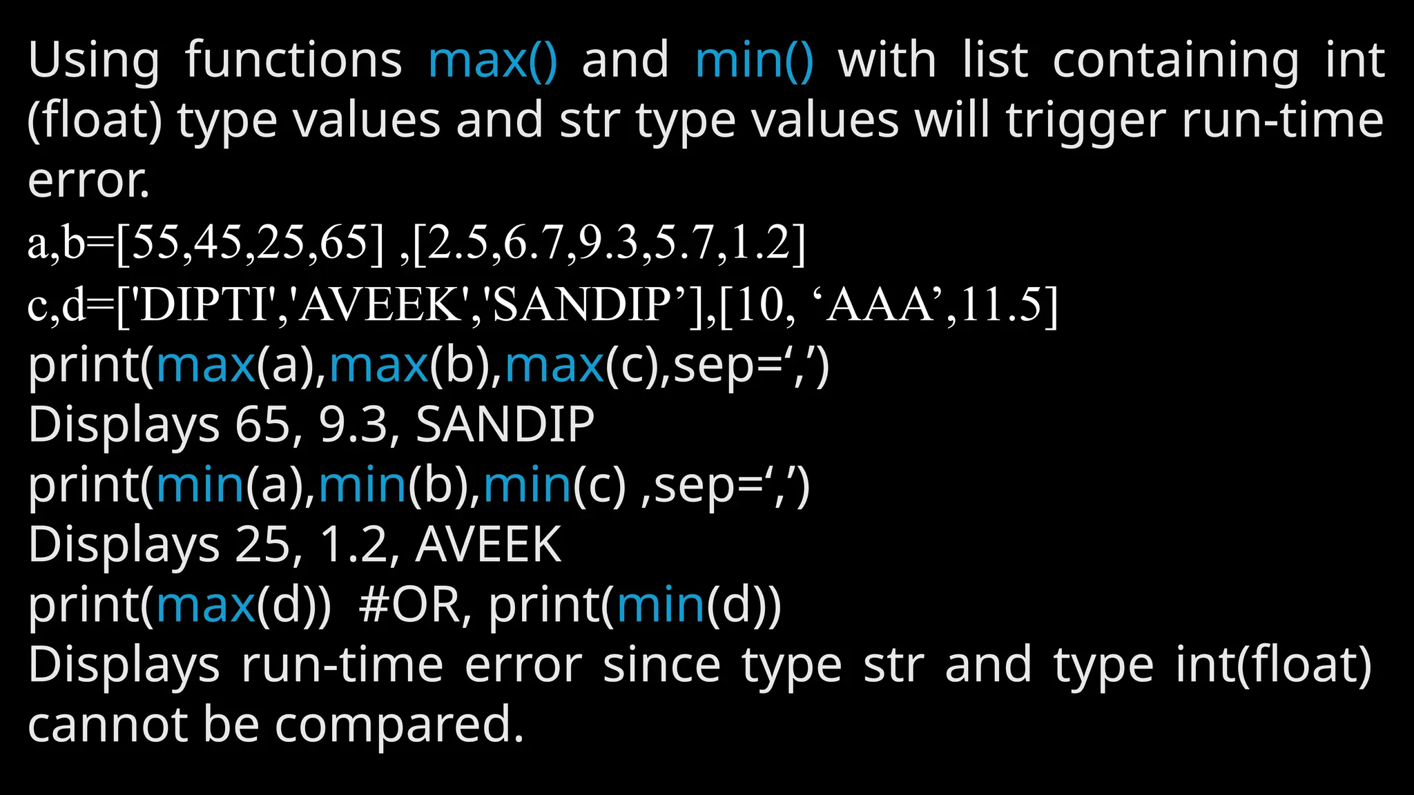 Using functions max() and min() with list containing int
(float) type values and str type values will trigger run-time
error.
a,b=[55,45,25,65] ,[2.5,6.7,9.3,5.7,1.2]
c,d=['DIPTI','AVEEK','SANDIP’],[10, ‘AAA’,11.5]
print(max(a),max(b),max(c),sep=‘,’)
Displays 65, 9.3, SANDIP
print(min(a),min(b),min(c) ,sep=‘,’)
Displays 25, 1.2, AVEEK
print(max(d)) #OR, print(min(d))
Displays run-time error since type str and type int(float)
cannot be compared.
 