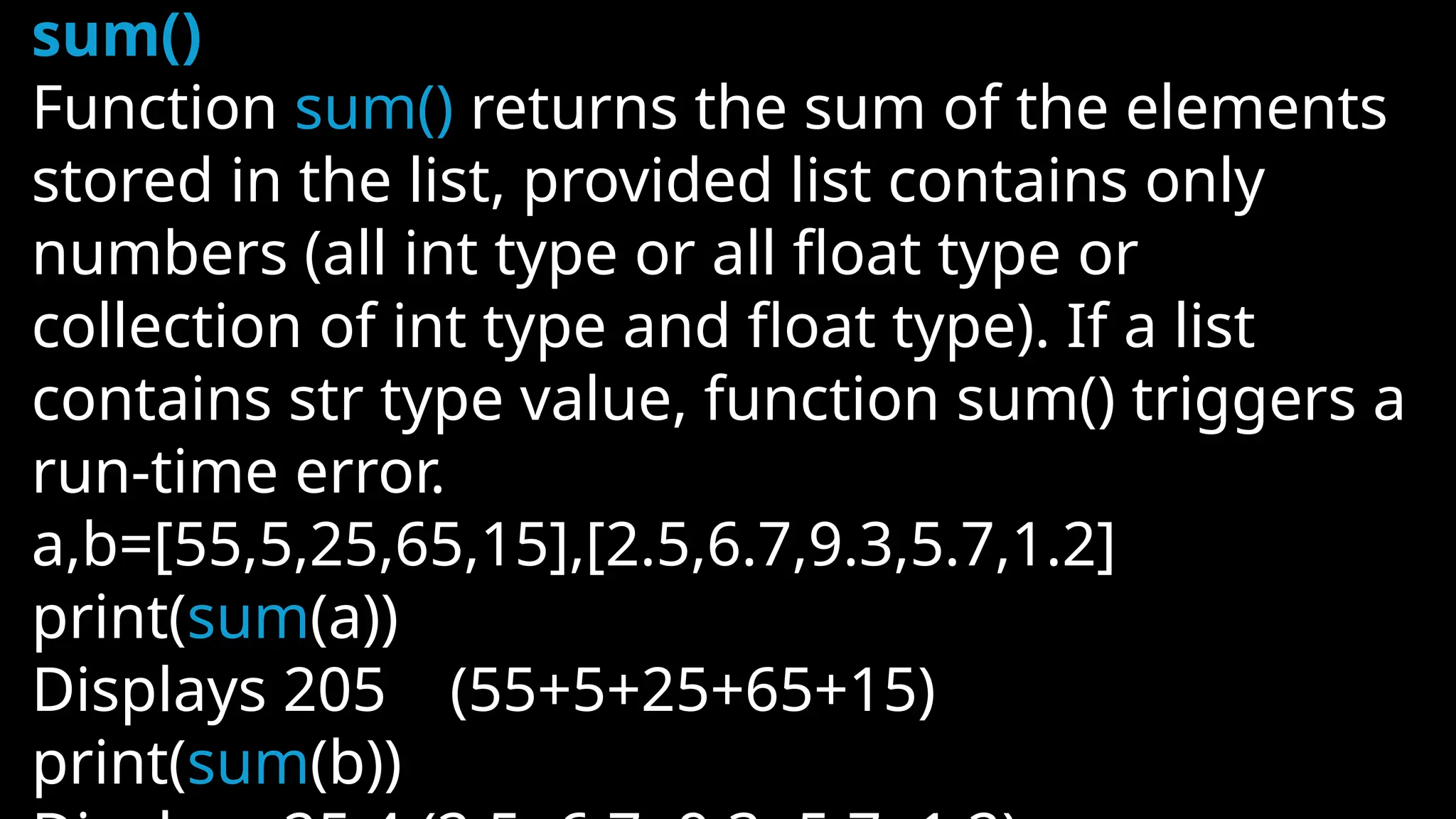 sum()
Function sum() returns the sum of the elements
stored in the list, provided list contains only
numbers (all int type or all float type or
collection of int type and float type). If a list
contains str type value, function sum() triggers a
run-time error.
a,b=[55,5,25,65,15],[2.5,6.7,9.3,5.7,1.2]
print(sum(a))
Displays 205 (55+5+25+65+15)
print(sum(b))
 