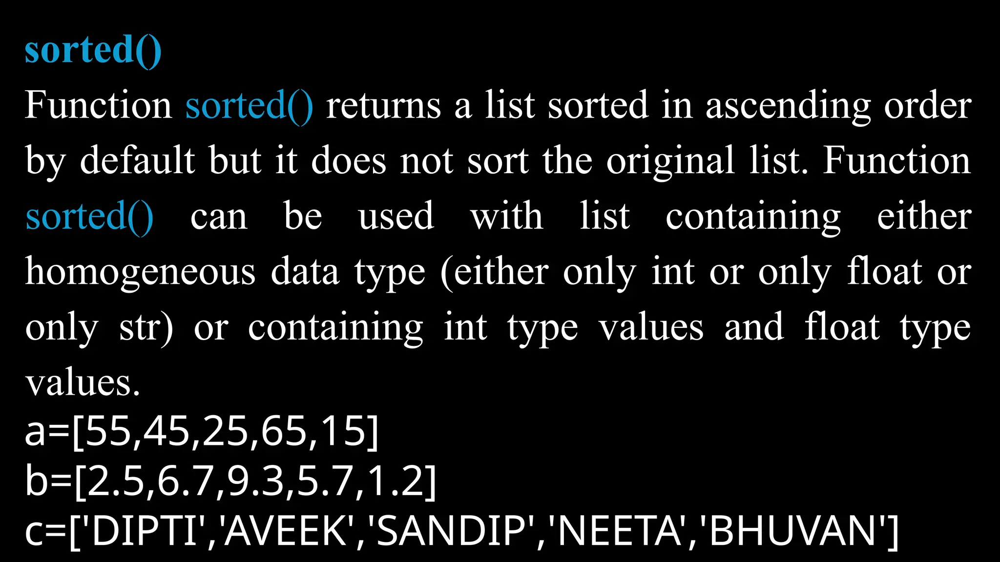sorted()
Function sorted() returns a list sorted in ascending order
by default but it does not sort the original list. Function
sorted() can be used with list containing either
homogeneous data type (either only int or only float or
only str) or containing int type values and float type
values.
a=[55,45,25,65,15]
b=[2.5,6.7,9.3,5.7,1.2]
c=['DIPTI','AVEEK','SANDIP','NEETA','BHUVAN']
 
