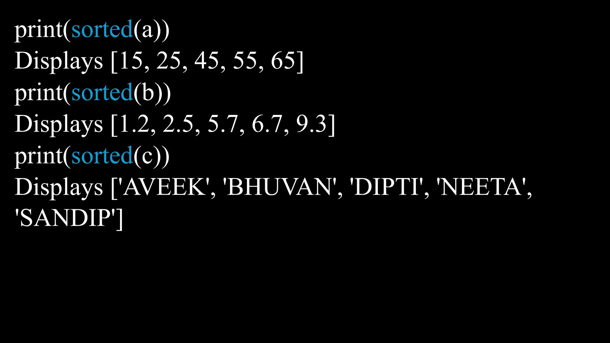 print(sorted(a))
Displays [15, 25, 45, 55, 65]
print(sorted(b))
Displays [1.2, 2.5, 5.7, 6.7, 9.3]
print(sorted(c))
Displays ['AVEEK', 'BHUVAN', 'DIPTI', 'NEETA',
'SANDIP']
 