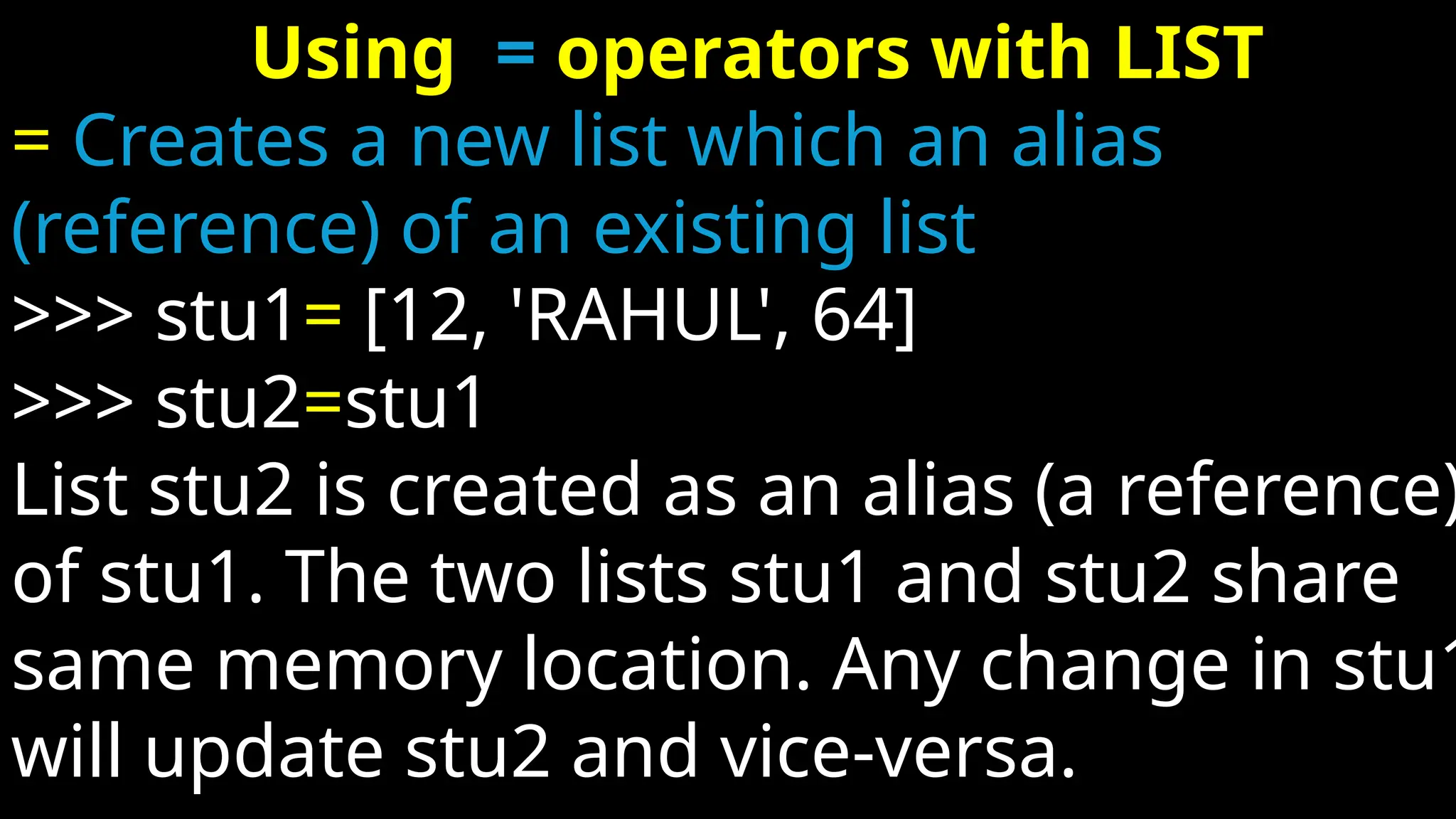 Using = operators with LIST
= Creates a new list which an alias
(reference) of an existing list
>>> stu1= [12, 'RAHUL', 64]
>>> stu2=stu1
List stu2 is created as an alias (a reference)
of stu1. The two lists stu1 and stu2 share
same memory location. Any change in stu1
will update stu2 and vice-versa.
 