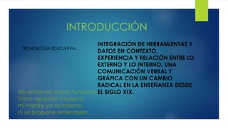 INTRODUCCIÓN
TECNOLOGÍA EDUCATIVA…
INTEGRACIÓN DE HERRAMIENTAS Y
DATOS EN CONTEXTO,
EXPERIENCIA Y RELACIÓN ENTRE LO
EXTERNO Y LO INTERNO, UNA
COMUNICACIÓN VERBAL Y
GRÁFICA CON UN CAMBIO
RADICAL EN LA ENSEÑANZA DESDE
EL SIGLO XIX.No entiendo cómo funciona
tanto aparato moderno,
mi mente ya no razona
ni se propone entenderlo…
 