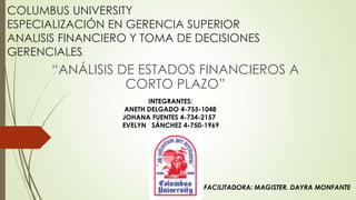 COLUMBUS UNIVERSITY
ESPECIALIZACIÓN EN GERENCIA SUPERIOR
ANALISIS FINANCIERO Y TOMA DE DECISIONES
GERENCIALES

“ANÁLISIS DE ESTADOS FINANCIEROS A
CORTO PLAZO”
INTEGRANTES:
ANETH DELGADO 4-755-1048
JOHANA FUENTES 4-734-2157
EVELYN SÁNCHEZ 4-750-1969

FACILITADORA: MAGISTER. DAYRA MONFANTE

 