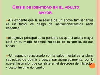 CRISIS DE IDENTIDAD EN EL ADULTO
MAYOR.
-Es

evidente que la ausencia de un apoyo familiar firme
es un factor de riesgo de institucionalización nada
deseable.
el

objetivo principal de la geriatría es que el adulto mayor
esté en su medio habitual, rodeado de su familia, de sus
cosas.
-Un

aspecto relacionado con la salud mental es la plena
capacidad de dormir y descansar apropiadamente, por lo
que el insomnio, que consiste en el desorden de iniciación
y sostenimiento del sueño

 
