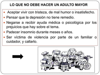 LO QUE NO DEBE HACER UN ADULTO MAYOR
 Aceptar vivir con tristeza, de mal humor o insatisfecho.
 Pensar que la depresión no tiene remedio.
 Negarse a recibir ayuda médica o psicológica por los

prejuicios que hay sobre el tema.
 Padecer insomnio durante meses o años.
 Ser víctima de violencia por parte de un familiar o
cuidador, y callarlo.

 