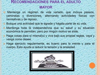 RECOMENDACIONES PARA EL ADULTO
MAYOR









Mantenga un régimen de vida variado, que incluya paseos,
caminatas y diversiones, alternando actividades físicas con
recreativas y de reposo.
Busque una actividad que le agrade y hágala parte de su vida,
Mantenga toda la independencia que su salud y su situación
económica le permitan, pero por ningún motivo se aísle.
Haga cosas para sí misma(o) y viva bajo sus propias reglas, vaya y
venga como desee.
Haga ejercicio regularmente, es bueno para la mente y para el
cuerpo. Esto ayuda a reducir la tensión y la ansiedad.

 