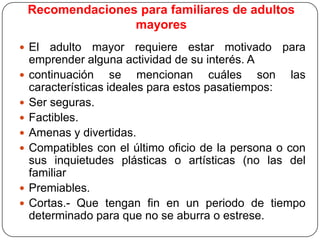 Recomendaciones para familiares de adultos
mayores
 El










adulto mayor requiere estar motivado para
emprender alguna actividad de su interés. A
continuación se mencionan cuáles son las
características ideales para estos pasatiempos:
Ser seguras.
Factibles.
Amenas y divertidas.
Compatibles con el último oficio de la persona o con
sus inquietudes plásticas o artísticas (no las del
familiar
Premiables.
Cortas.- Que tengan fin en un periodo de tiempo
determinado para que no se aburra o estrese.

 