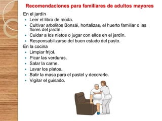 Recomendaciones para familiares de adultos mayores
En el jardín
 Leer el libro de moda.
 Cultivar arbolitos Bonsái, hortalizas, el huerto familiar o las
flores del jardín.
 Cuidar a los nietos o jugar con ellos en el jardín.
 Responsabilizarse del buen estado del pasto.
En la cocina
 Limpiar frijol.
 Picar las verduras.
 Salar la carne.
 Lavar los platos.
 Batir la masa para el pastel y decorarlo.
 Vigilar el guisado.

 