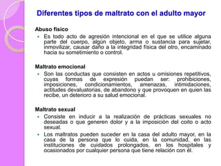 Diferentes tipos de maltrato con el adulto mayor
Abuso físico
 Es todo acto de agresión intencional en el que se utilice alguna
parte del cuerpo, algún objeto, arma o sustancia para sujetar,
inmovilizar, causar daño a la integridad física del otro, encaminado
hacia su sometimiento o control.
Maltrato emocional
 Son las conductas que consisten en actos u omisiones repetitivos,
cuyas formas de expresión puedan ser: prohibiciones,
imposiciones, condicionamientos, amenazas, intimidaciones,
actitudes devaluatorias, de abandono y que provoquen en quien las
recibe, un deterioro a su salud emocional.

Maltrato sexual
 Consiste en inducir a la realización de prácticas sexuales no
deseadas o que generen dolor y a la imposición del coito o acto
sexual.
 Los maltratos pueden suceder en la casa del adulto mayor, en la
casa de la persona que lo cuida, en la comunidad, en las
instituciones de cuidados prolongados, en los hospitales y
ocasionados por cualquier persona que tiene relación con él.

 