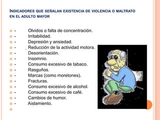 INDICADORES QUE SEÑALAN EXISTENCIA DE VIOLENCIA O MALTRATO
EN EL ADULTO MAYOR



















-

Olvidos o falta de concentración.
Irritabilidad.
Depresión y ansiedad.
Reducción de la actividad motora.
Desorientación.
Insomnio.
Consumo excesivo de tabaco.
Rasguños.
Marcas (como moretones).
Fracturas.
Consumo excesivo de alcohol.
Consumo excesivo de café.
Cambios de humor.
Aislamiento.

 