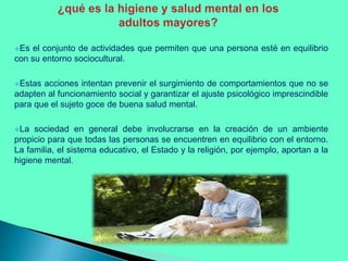Es

el conjunto de actividades que permiten que una persona esté en equilibrio
con su entorno sociocultural.
Estas

acciones intentan prevenir el surgimiento de comportamientos que no se
adapten al funcionamiento social y garantizar el ajuste psicológico imprescindible
para que el sujeto goce de buena salud mental.
La

sociedad en general debe involucrarse en la creación de un ambiente
propicio para que todas las personas se encuentren en equilibrio con el entorno.
La familia, el sistema educativo, el Estado y la religión, por ejemplo, aportan a la
higiene mental.

 