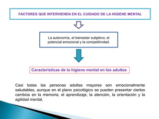 FACTORES QUE INTERVIENEN EN EL CUIDADO DE LA HIGIENE MENTAL

La autonomía, el bienestar subjetivo, el
potencial emocional y la competitividad.

Características de la higiene mental en los adultos

Casi todas las personas adultas mayores son emocionalmente
saludables, aunque en el plano psicológico se pueden presentar ciertos
cambios en la memoria, el aprendizaje, la atención, la orientación y la
agilidad mental.

 