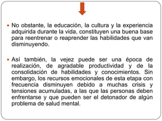 No obstante, la educación, la cultura y la experiencia

adquirida durante la vida, constituyen una buena base
para reentrenar o reaprender las habilidades que van
disminuyendo.
 Así también, la vejez puede ser una época de

realización, de agradable productividad y de la
consolidación de habilidades y conocimientos. Sin
embargo, los recursos emocionales de esta etapa con
frecuencia disminuyen debido a muchas crisis y
tensiones acumuladas, a las que las personas deben
enfrentarse y que pueden ser el detonador de algún
problema de salud mental.

 