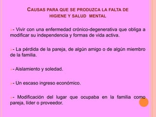 CAUSAS PARA QUE SE PRODUZCA LA FALTA DE
HIGIENE Y SALUD MENTAL
-

Vivir con una enfermedad crónico-degenerativa que obliga a
modificar su independencia y formas de vida activa.
-

La pérdida de la pareja, de algún amigo o de algún miembro
de la familia.
-

Aislamiento y soledad.

-

Un escaso ingreso económico.

-

Modificación del lugar que ocupaba en la familia como
pareja, líder o proveedor.

 