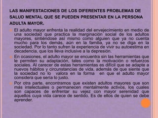 LAS MANIFESTACIONES DE LOS DIFERENTES PROBLEMAS DE
SALUD MENTAL QUE SE PUEDEN PRESENTAR EN LA PERSONA
ADULTA MAYOR.






El adulto mayor enfrenta la realidad del envejecimiento en medio de
una sociedad que practica la marginación social de los adultos
mayores, sintiéndose así mismo como alguien que ya no cuenta
mucho para los demás, aún en la familia, ya no se diga en la
sociedad. Por lo tanto sufren la experiencia de vivir su autoestima en
decadencia, que los lleva inclusive a la depresión.
En ocasiones, el adulto mayor se encuentra sin las herramientas que
le permiten su adaptación, tales como la motivación o refuerzos
sociales. Al carecer de estas herramientas es difícil que se adapte a
nuevos hábitos y circunstancias de vida, además de que siente que
la sociedad no lo valora en la forma en que el adulto mayor
considera que sería lo justo.
Por otra parte, encontramos que existen adultos mayores que son
más intelectuales o permanecen mentalmente activos, los cuales
son capaces de enfrentar su vejez con mayor serenidad que
aquellos cuya vida carece de sentido. Es de ellos de quien se debe
aprender.

 