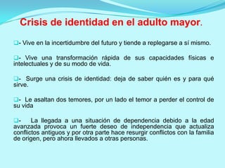 Crisis de identidad en el adulto mayor.
- Vive en la incertidumbre del futuro y tiende a replegarse a sí mismo.

- Vive una transformación rápida de sus capacidades físicas e

intelectuales y de su modo de vida.
- Surge una crisis de identidad: deja de saber quién es y para qué

sirve.
- Le asaltan dos temores, por un lado el temor a perder el control de

su vida
-

La llegada a una situación de dependencia debido a la edad
avanzada provoca un fuerte deseo de independencia que actualiza
conflictos antiguos y por otra parte hace resurgir conflictos con la familia
de origen, pero ahora llevados a otras personas.

 