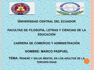 UNIVERSIDAD CENTRAL DEL ECUADOR
FACULTAD DE FILOSOFÍA, LETRAS Y CIENCIAS DE LA
EDUCACIÓN
CARRERA DE COMERCIO Y ADMINISTRACIÓN

NOMBRE: MARCO PASPUEL
TEMA: HIGIENE Y SALUD MENTAL EN LOS ADULTOS DE LA
TERCERA EDAD

 
