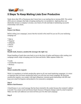 5 Steps To Keep Mailing Lists Ever Productive
Study shows that 30% of businesses don’t know how to use mailing lists to increase ROI. This article
offers proven strategies that help in keeping mailing lists ever productive. Applying these can
drastically increase a company’s revenue, save hours of work and help in maintaining successful
relationships with clients.

Step 1
Ensure List fitness

Before rolling your campaigns, ensure that the records in the email list you use for your marketing
campaign are

* Opt-in
* Targeted
* Adequate
* Precise
* Active

Step 2
Handle leads, bounces, unsubscribe messages the right way

Proper handling of mails that come back to you in the form of replies and bounces after sending your
campaign emails, helps in keeping your list clean and fertile. Make separate folders for:

* Leads
* Unsubscribe responses
* Bounces

Step 3
Honor unsubscribe requests

While it is mandatory to include unsubscribe option in all your email marketing campaigns, it is more
so important that you honor unsubscribe before you roll your next email campaign. By honoring
unsubscribe requests, you comply with legal obligations, maintain good relationship with ISPs and
keep your email list hygienic and productive for consecutive campaigns.

Step 4
Remove hard bounces

A hard bounce is an e-mail message that has been returned to the sender because the recipient’s address
is invalid. You cannot avoid such bounce backs because of frequent changes made by email recipients.
Make sure that such addresses are removed from your list after each campaign.

Step 5
 